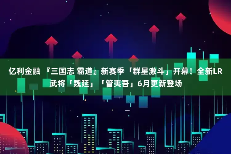 亿利金融 『三国志 霸道』新赛季「群星激斗」开幕！全新LR武将「魏延」「管夷吾」6月更新登场