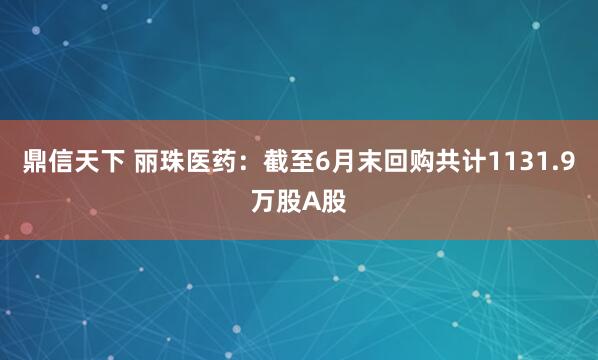 鼎信天下 丽珠医药：截至6月末回购共计1131.9万股A股