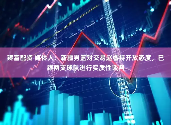 臻富配资 媒体人：新疆男篮对交易赵睿持开放态度，已跟两支球队进行实质性谈判