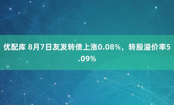 优配库 8月7日友发转债上涨0.08%，转股溢价率5.09%