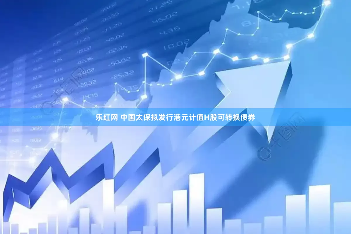 乐红网 中国太保拟发行港元计值H股可转换债券