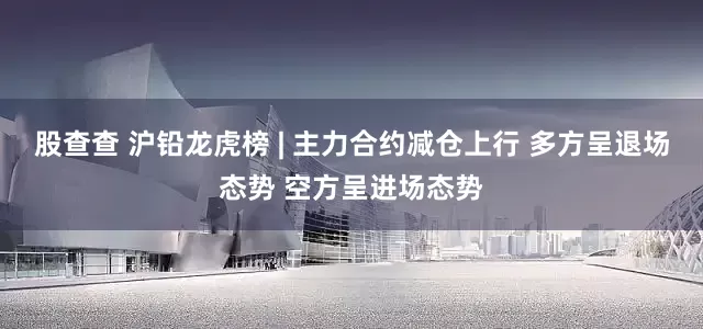 股查查 沪铅龙虎榜 | 主力合约减仓上行 多方呈退场态势 空方呈进场态势
