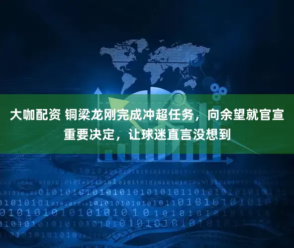 大咖配资 铜梁龙刚完成冲超任务，向余望就官宣重要决定，让球迷直言没想到