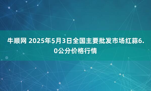 牛顺网 2025年5月3日全国主要批发市场红蒜6.0公分价格行情
