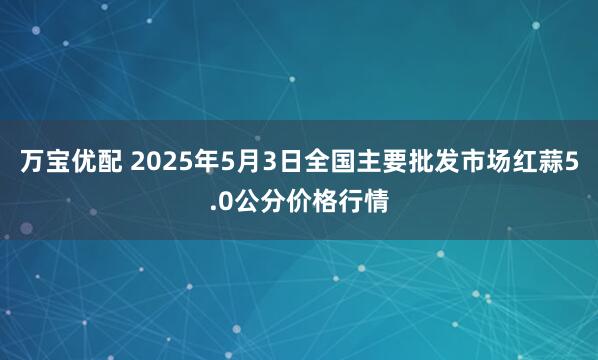万宝优配 2025年5月3日全国主要批发市场红蒜5.0公分价格行情