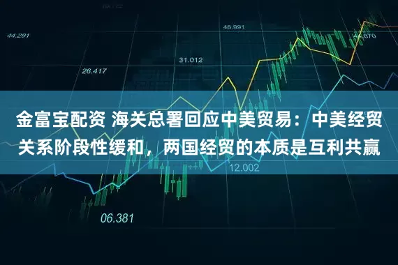 金富宝配资 海关总署回应中美贸易：中美经贸关系阶段性缓和，两国经贸的本质是互利共赢