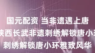 国元配资 当非遗遇上唐代女舞俑 陕西长武非遗刺绣解锁唐小环雅致风华
