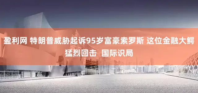 盈利网 特朗普威胁起诉95岁富豪索罗斯 这位金融大鳄猛烈回击  国际识局